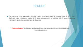 DENGUE
 Vacinas com vírus atenuado, protege contra os quatro tipos de dengue. DEN 1, 2, 3 e 4.
Indicada para crianças a partir de 9 anos, adolescentes e adultos até 45 anos. Esquema
vacinal: 3 doses em um intervalo de 6 meses.
Contraindicado: Gestantes, pessoas que não tiveram contato com vírus da dengue,
imunodeprimidos.
23
 