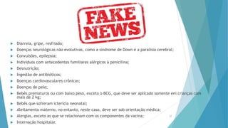 Diarreia, gripe, resfriado;
 Doenças neurológicas não evolutivas, como a síndrome de Down e a paralisia cerebral;
 Convulsões, epilepsia;
 Indivíduos com antecedentes familiares alérgicos à penicilina;
 Desnutrição;
 Ingestão de antibióticos;
 Doenças cardiovasculares crônicas;
 Doenças de pele;
 Bebês prematuros ou com baixo peso, exceto o BCG, que deve ser aplicado somente em crianças com
mais de 2 kg;
 Bebês que sofreram icterícia neonatal;
 Aleitamento materno, no entanto, neste caso, deve ser sob orientação médica;
 Alergias, exceto as que se relacionam com os componentes da vacina;
 Internação hospitalar.
27
 