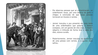 • Ele observou pessoas que se contaminaram, ao
ordenharem vacas, por uma doença de gado e
chegou à conclusão de que essas pessoas
tornavam-se imunes à varíola.
• Jenner inoculou o pus presente em uma lesão
de uma ordenhadora que possuía a doença
(cowpox), em um garoto de oito anos, o mesmo
adquiriu a infecção de forma leve e após dez
dias, estava curado.
• Posteriormente, Jenner inoculou no garoto pus
de uma pessoa com varíola, e o garoto nada
sofreu.
3
https://brasilescola.uol.com.br/biologia/a-historia-vacina.htm
 