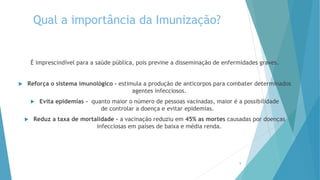 Qual a importância da Imunização?
É imprescindível para a saúde pública, pois previne a disseminação de enfermidades graves.
 Reforça o sistema imunológico - estimula a produção de anticorpos para combater determinados
agentes infecciosos.
 Evita epidemias - quanto maior o número de pessoas vacinadas, maior é a possibilidade
de controlar a doença e evitar epidemias.
 Reduz a taxa de mortalidade - a vacinação reduziu em 45% as mortes causadas por doenças
infecciosas em países de baixa e média renda.
5
 