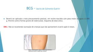 BCG - bacilo de Calmette-Guérin
 Deverá ser aplicada o mais precocemente possível, em recém-nascidos com peso maior ou igual a 2.000
g. Previne contra formas graves de tuberculose. Esquema de dose única.
OBS.: Não se recomenda vacinação de crianças que não apresentem cicatriz após 6 meses.
9
https://institutopensi.org.br/vacina-bcg-entenda-a-
importancia-para-a-saude-das-criancas/
 