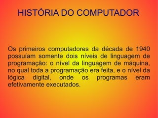 HISTÓRIA DO COMPUTADOR Os primeiros computadores da década de 1940 possuíam somente dois níveis de linguagem de programação: o nível da linguagem de máquina, no qual toda a programação era feita, e o nível da lógica digital, onde os programas eram efetivamente executados. 