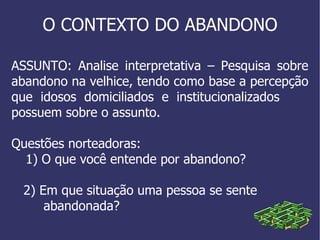 O CONTEXTO DO ABANDONO ASSUNTO: Analise interpretativa – Pesquisa sobre abandono na velhice, tendo como base a percepção que  idosos  domiciliados  e  institucionalizados  possuem sobre o assunto. Questões norteadoras: 1) O que você entende por abandono? 2) Em que situação uma pessoa se sente  abandonada? 