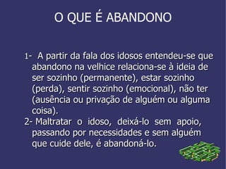 O QUE É ABANDONO 1 -  A partir da fala dos idosos entendeu-se que abandono na velhice relaciona-se à ideia de ser sozinho (permanente), estar sozinho (perda), sentir sozinho (emocional), não ter (ausência ou privação de alguém ou alguma coisa).  2- Maltratar  o  idoso,  deixá-lo  sem  apoio,  passando por necessidades e sem alguém que cuide dele, é abandoná-lo. 