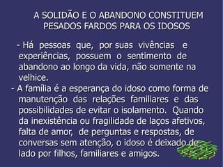 A SOLIDÃO E O ABANDONO CONSTITUEM  PESADOS FARDOS PARA OS IDOSOS - Há  pessoas  que,  por suas  vivências  e  experiências,  possuem  o  sentimento  de abandono ao longo da vida, não somente na  velhice. - A família é a esperança do idoso como forma de manutenção  das  relações  familiares  e  das possibilidades de evitar o isolamento.  Quando da inexistência ou fragilidade de laços afetivos, falta de amor,  de perguntas e respostas, de conversas sem atenção, o idoso é deixado de lado por filhos, familiares e amigos. 