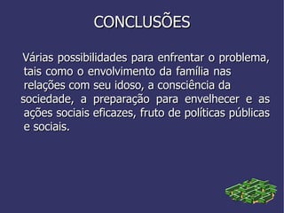 Várias possibilidades para enfrentar o problema, tais como o envolvimento da família nas  relações com seu idoso, a consciência da  sociedade, a preparação para envelhecer e as ações sociais eficazes, fruto de políticas públicas e sociais. CONCLUSÕES 
