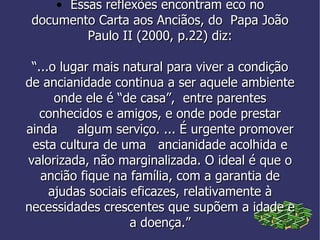 • Essas reflexões encontram eco no documento Carta aos Anciãos, do  Papa João Paulo II (2000, p.22) diz: “ ...o lugar mais natural para viver a condição de ancianidade continua a ser aquele ambiente onde ele é “de casa”,  entre parentes conhecidos e amigos, e onde pode prestar ainda  algum serviço. ... É urgente promover esta cultura de uma  ancianidade acolhida e valorizada, não marginalizada. O ideal é que o ancião fique na família, com a garantia de ajudas sociais eficazes, relativamente à necessidades crescentes que supõem a idade e a doença.” 