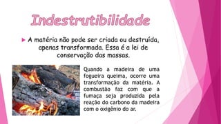  A matéria não pode ser criada ou destruída,
apenas transformada. Essa é a lei de
conservação das massas.
Quando a madeira de uma
fogueira queima, ocorre uma
transformação da matéria. A
combustão faz com que a
fumaça seja produzida pela
reação do carbono da madeira
com o oxigênio do ar.
 