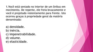 1.Você está sentado no interior de um ônibus em
movimento. De repente, ele freia bruscamente e
você é projetado violentamente para frente. Isto
ocorreu graças à propriedade geral da matéria
denominada:
a) densidade.
b) inércia.
c) impenetrabilidade.
d) volume.
e) elasticidade.
 