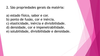 2. São propriedades gerais da matéria:
a) estado físico, sabor e cor.
b) ponto de fusão, cor e inércia.
c) elasticidade, inércia e divisibilidade.
d) densidade, cor e impenetrabilidade.
e) solubilidade, divisibilidade e densidade.
 
