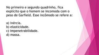 No primeiro e segundo quadrinho, fica
explícito que o homem se incomoda com o
peso de Garfield. Esse incômodo se refere a:
a) inércia.
b) elasticidade.
c) impenetrabilidade.
d) massa.
 