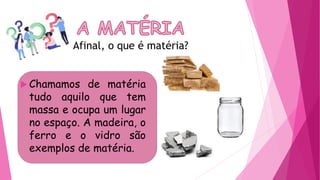 Afinal, o que é matéria?
 Chamamos de matéria
tudo aquilo que tem
massa e ocupa um lugar
no espaço. A madeira, o
ferro e o vidro são
exemplos de matéria.
 