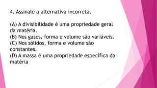 4. Assinale a alternativa incorreta.
(A) A divisibilidade é uma propriedade geral
da matéria.
(B) Nos gases, forma e volume são variáveis.
(C) Nos sólidos, forma e volume são
constantes.
(D) A massa é uma propriedade específica da
matéria
 