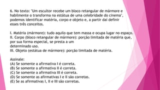 6. No texto: "Um escultor recebe um bloco retangular de mármore e
habilmente o transforma na estátua de uma celebridade do cinema",
podemos identificar matéria, corpo e objeto e, a partir daí definir
esses três conceitos.
I. Matéria (mármore): tudo aquilo que tem massa e ocupa lugar no espaço.
II. Corpo (bloco retangular de mármore): porção limitada de matéria que,
por sua forma especial, se presta a um
determinado uso.
III. Objeto (estátua de mármore): porção limitada de matéria.
Assinale:
(A) Se somente a afirmativa I é correta.
(B) Se somente a afirmativa II é correta.
(C) Se somente a afirmativa III é correta.
(D) Se somente as afirmativas I e II são corretas.
(E) Se as afirmativas I, II e III são corretas.
 