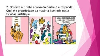 7. Observe a tirinha abaixo do Garfield e responda:
Qual é a propriedade da matéria ilustrada nesta
tirinha? Justifique.
 