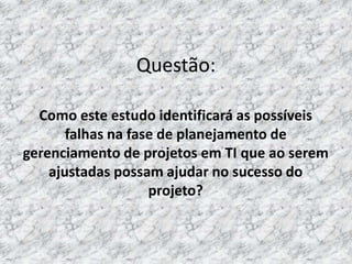 Questão:

  Como este estudo identificará as possíveis
       falhas na fase de planejamento de
gerenciamento de projetos em TI que ao serem
    ajustadas possam ajudar no sucesso do
                    projeto?
 