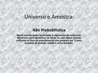 Universo e Amostra:

              Não Probabilistica
Neste estudo serão analisados 3 segmentos de empresas
diferentes para identificar se existe ou não algum padrão
utilizado na fase de planejamento dos projetos em TI para
        projetos de grande, média e curta duração.
 