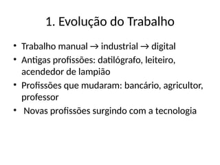 1. Evolução do Trabalho
• Trabalho manual → industrial → digital
• Antigas profissões: datilógrafo, leiteiro,
acendedor de lampião
• Profissões que mudaram: bancário, agricultor,
professor
• Novas profissões surgindo com a tecnologia
 