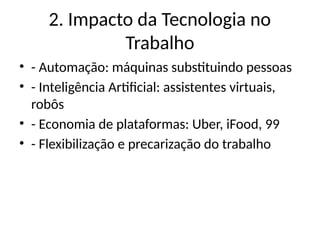 2. Impacto da Tecnologia no
Trabalho
• - Automação: máquinas substituindo pessoas
• - Inteligência Artificial: assistentes virtuais,
robôs
• - Economia de plataformas: Uber, iFood, 99
• - Flexibilização e precarização do trabalho
 