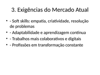 3. Exigências do Mercado Atual
• - Soft skills: empatia, criatividade, resolução
de problemas
• - Adaptabilidade e aprendizagem contínua
• - Trabalhos mais colaborativos e digitais
• - Profissões em transformação constante
 