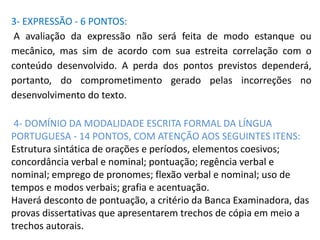 3- EXPRESSÃO - 6 PONTOS:
A avaliação da expressão não será feita de modo estanque ou
mecânico, mas sim de acordo com sua estreita correlação com o
conteúdo desenvolvido. A perda dos pontos previstos dependerá,
portanto, do comprometimento gerado pelas incorreções no
desenvolvimento do texto.
4- DOMÍNIO DA MODALIDADE ESCRITA FORMAL DA LÍNGUA
PORTUGUESA - 14 PONTOS, COM ATENÇÃO AOS SEGUINTES ITENS:
Estrutura sintática de orações e períodos, elementos coesivos;
concordância verbal e nominal; pontuação; regência verbal e
nominal; emprego de pronomes; flexão verbal e nominal; uso de
tempos e modos verbais; grafia e acentuação.
Haverá desconto de pontuação, a critério da Banca Examinadora, das
provas dissertativas que apresentarem trechos de cópia em meio a
trechos autorais.
 