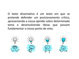 O texto dissertativo é um texto em que se
pretende defender um posicionamento crítico,
apresentando a nossa opinião sobre determinado
tema e desenvolvendo ideias que possam
fundamentar o nosso ponto de vista.
 