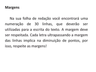 Margens
Na sua folha de redação você encontrará uma
numeração de 30 linhas, que deverão ser
utilizadas para a escrita do texto. A margem deve
ser respeitada. Cada letra ultrapassando a margem
das linhas implica na diminuição de pontos, por
isso, respeite as margens!
 
