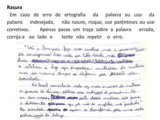 Rasura
Em caso de erro de ortografia da palavra ou uso da
palavra indesejada, não rasure, risque, use parênteses ou use
corretivos. Apenas passe um traço sobre a palavra errada,
corrija-a ao lado e tente não repetir o erro.
 