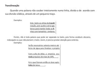 Translineação
Quando uma palavra não couber inteiramente numa linha, divida-a de acordo com
sua divisão silábica, através de um pequeno traço.
 