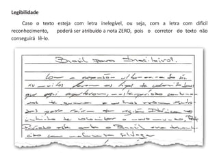 Legibilidade
Caso o texto esteja com letra inelegível, ou seja, com a letra com difícil
reconhecimento, poderá ser atribuído a nota ZERO, pois o corretor do texto não
conseguirá lê-lo.
 