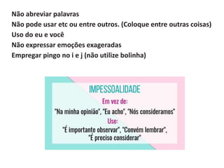 Não abreviar palavras
Não pode usar etc ou entre outros. (Coloque entre outras coisas)
Uso do eu e você
Não expressar emoções exageradas
Empregar pingo no i e j (não utilize bolinha)
 