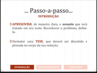 ... Passo-a-passo...
INTRODUÇÃO
0 APRESENT
AR, de maneira clara, o assunto que será
tratado em seu texto. Reconhecer o problema, defini-
lo.
0 Formular uma TESE, que deverá ser discutida e
provada no corpo da sua redação;
INTRODUÇÃO DESENVOLVIMENTO CONCLUSÃO
 