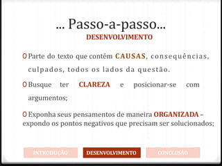 ... Passo-a-passo...
DESENVOLVIMENTO
0 Parte do texto que contém CAUSAS, consequências,
culpados, todos os lados da questão.
0 Busque ter CLAREZA e posicionar-se com
argumentos;
0 Exponha seus pensamentos de maneira ORGANIZADA–
expondo os pontos negativos que precisam ser solucionados;
INTRODUÇÃO DESENVOLVIMENTO CONCLUSÃO
 