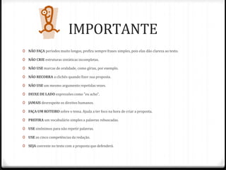 IMPORTANTE
0 NÃO FAÇA períodos muito longos, prefira sempre frases simples, pois elas dão clareza ao texto.
0 NÃO CRIE estruturas sintáticas incompletas.
0 NÃO USE marcas de oralidade, como gírias, por exemplo.
0 NÃO RECORRA a clichês quando fizer sua proposta.
0 NÃO USE um mesmo argumento repetidas vezes.
0 DEIXE DE LADO expressões como "eu acho".
0 JAMAIS desrespeite os direitos humanos.
0 FAÇA UM ROTEIRO sobre o tema. Ajuda a ter foco na hora de criar a proposta.
0 PREFIRA um vocabulário simples a palavras rebuscadas.
0 USE sinônimos para não repetir palavras.
0 USE as cinco competências da redação.
0 SEJA coerente no texto com a proposta que defenderá.
 