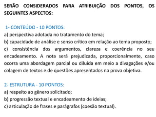 SERÃO CONSIDERADOS PARA ATRIBUIÇÃO DOS PONTOS, OS
SEGUINTES ASPECTOS:
1- CONTEÚDO - 10 PONTOS:
a) perspectiva adotada no tratamento do tema;
b) capacidade de análise e senso crítico em relação ao tema proposto;
c) consistência dos argumentos, clareza e coerência no seu
encadeamento. A nota será prejudicada, proporcionalmente, caso
ocorra uma abordagem parcial ou diluída em meio a divagações e/ou
colagem de textos e de questões apresentados na prova objetiva.
2- ESTRUTURA - 10 PONTOS:
a) respeito ao gênero solicitado;
b) progressão textual e encadeamento de ideias;
c) articulação de frases e parágrafos (coesão textual).
 