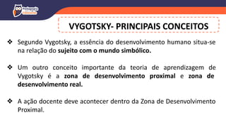 VYGOTSKY- PRINCIPAIS CONCEITOS
❖ Segundo Vygotsky, a essência do desenvolvimento humano situa-se
na relação do sujeito com o mundo simbólico.
❖ Um outro conceito importante da teoria de aprendizagem de
Vygotsky é a zona de desenvolvimento proximal e zona de
desenvolvimento real.
❖ A ação docente deve acontecer dentro da Zona de Desenvolvimento
Proximal.
 