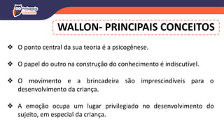 WALLON- PRINCIPAIS CONCEITOS
❖ O ponto central da sua teoria é a psicogênese.
❖ O papel do outro na construção do conhecimento é indiscutível.
❖ O movimento e a brincadeira são imprescindíveis para o
desenvolvimento da criança.
❖ A emoção ocupa um lugar privilegiado no desenvolvimento do
sujeito, em especial da criança.
 