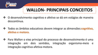 WALLON- PRINCIPAIS CONCEITOS
❖ O desenvolvimento cognitivo e afetivo se dá em estágios de maneira
descontínua.
❖ Todos os âmbitos educativos devem integrar as dimensões:cognitiva,
afetiva e motora.
❖ Para Wallon o eixo principal do processo de desenvolvimento é uma
integração em dois sentidos, integração organismo-meio e
integração cognitiva-afetiva-motora.
 
