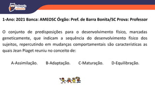 1-Ano: 2021 Banca: AMEOSC Órgão: Pref. de Barra Bonita/SC Prova: Professor
O conjunto de predisposições para o desenvolvimento físico, marcadas
geneticamente, que indicam a sequência do desenvolvimento físico dos
sujeitos, repercutindo em mudanças comportamentais são características as
quais Jean Piaget reuniu no conceito de:
A-Assimilação. B-Adaptação. C-Maturação. D-Equilibração.
 