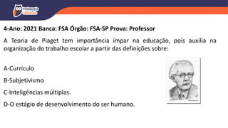 4-Ano: 2021 Banca: FSA Órgão: FSA-SP Prova: Professor
A Teoria de Piaget tem importância ímpar na educação, pois auxilia na
organização do trabalho escolar a partir das definições sobre:
A-Currículo
B-Subjetivismo
C-Inteligências múltiplas.
D-O estágio de desenvolvimento do ser humano.
 