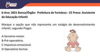6-Ano: 2021 Banca/Órgão: Prefeitura de Fortaleza - CE Prova: Assistente
da Educação Infantil
Marque a opção que não representa um estágio do desenvolvimento
infantil, segundo Piaget.
A-Sensório-motor.
B-Pré-operatório.
C-Impulsivo-emocional.
D-Operatório formal.
 