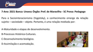 7-Ano: 2021 Banca: Unoesc Órgão: Pref. de Maravilha - SC Prova: Pedagogo
Para o Sociointeracionismo (Vygotsky), o conhecimento emerge da relação
sujeito – sociedade – objeto. Portanto, é uma relação mediada por:
A-Maturidade e etapas de desenvolvimento.
B-Processos Histórico-Culturais.
C-Desenvolvimento biológico.
D-Assimilação e acomodação.
 