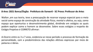 8-Ano: 2021 Banca/Órgão: Prefeitura de Xanxerê - SC Prova: Professor de Artes
Wallon ,em sua teoria, teve a preocupação de reservar espaço especial para o meio
social como espaço de construção da atividade física, mental e afetiva, ou seja, como
espaço que oportuniza o desenvolvimento global, dividindo em estágios os quais
podem explicar como o homem se desenvolve. Sobre esses estágios a respeito do
Estágio Projetivo é CORRETO afirmar:
A-Ocorre entre os 3 a 7 anos, evidencia-se nesse período o processo de formação da
personalidade, com a predominância das relações afetivas expressas por meio de
palavras e ideias.
 