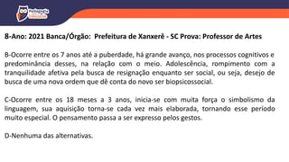 8-Ano: 2021 Banca/Órgão: Prefeitura de Xanxerê - SC Prova: Professor de Artes
B-Ocorre entre os 7 anos até a puberdade, há grande avanço, nos processos cognitivos e
predominância desses, na relação com o meio. Adolescência, rompimento com a
tranquilidade afetiva pela busca de resignação enquanto ser social, ou seja, desejo de
busca de uma nova ordem que dê conta do novo ser biopsicossocial.
C-Ocorre entre os 18 meses a 3 anos, inicia-se com muita força o simbolismo da
linguagem, sua aquisição torna-se cada vez mais elaborada, tornando esse período
muito especial. O pensamento passa a ser expresso pelos gestos.
D-Nenhuma das alternativas.
 