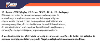 10 - Banca: CESPE Órgão: IFB Prova: CESPE - 2011 - IFB - Pedagogo
Diversas correntes de pensamento acerca da natureza da
aprendizagem se desenvolveram, instituindo paradigmas
educacionais, como é o caso do empirismo, do inatismo, da
psicologia cognitiva, do construtivismo, do sociointeracionismo,
do associacionismo, entre outras. Considerando as diferentes
concepções de aprendizagem, julgue os próximos itens.
A predominância da afetividade orienta as primeiras reações do bebê em relação às
pessoas, que intermedeiam, segundo Piaget, a relação deles com o mundo físico.
 