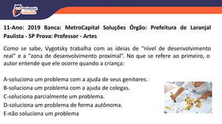 11-Ano: 2019 Banca: MetroCapital Soluções Órgão: Prefeitura de Laranjal
Paulista - SP Prova: Professor - Artes
Como se sabe, Vygotsky trabalha com as ideias de “nível de desenvolvimento
real” e a “zona de desenvolvimento proximal”. No que se refere ao primeiro, o
autor entende que ele ocorre quando a criança:
A-soluciona um problema com a ajuda de seus genitores.
B-soluciona um problema com a ajuda de colegas.
C-soluciona parcialmente um problema.
D-soluciona um problema de forma autônoma.
E-não soluciona um problema
 