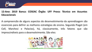 12-Ano: 2019 Banca: COSEAC Órgão: UFF Prova: Técnico em Assuntos
Educacionais
A compreensão de alguns aspectos do desenvolvimento da aprendizagem são
essenciais para definir as melhores estratégias de ensino. Segundo Piaget (em
Coll, Marchesi e Palacios), há, classicamente, três fatores que são
imprescindíveis para o desenvolvimento. São eles:
 