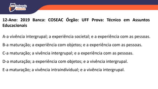 12-Ano: 2019 Banca: COSEAC Órgão: UFF Prova: Técnico em Assuntos
Educacionais
A-a vivência intergrupal; a experiência societal; e a experiência com as pessoas.
B-a maturação; a experiência com objetos; e a experiência com as pessoas.
C-a maturação; a vivência intergrupal; e a experiência com as pessoas.
D-a maturação; a experiência com objetos; e a vivência intergrupal.
E-a maturação; a vivência intraindividual; e a vivência intergrupal.
 