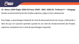 13 - Banca: CESPE Órgão: SEDU-ES Prova: CESPE - 2010 - SEDU-ES - Professor P — Pedagogo
Quanto ao desenvolvimento das funções cognitvas, julgue o item subsequente.
Para Piaget, a aprendizagem depende do nível de desenvolvimento da criança, enfatizando a
ideia de que só é possível aprender quando há um nível de amadurecimento das fünções
cognitivas compatível com o nível da aprendizagem requerido.
 