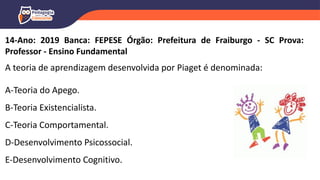 14-Ano: 2019 Banca: FEPESE Órgão: Prefeitura de Fraiburgo - SC Prova:
Professor - Ensino Fundamental
A teoria de aprendizagem desenvolvida por Piaget é denominada:
A-Teoria do Apego.
B-Teoria Existencialista.
C-Teoria Comportamental.
D-Desenvolvimento Psicossocial.
E-Desenvolvimento Cognitivo.
 